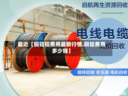 最近【铜铝铅费用最新行情,铜铝费用多少钱】