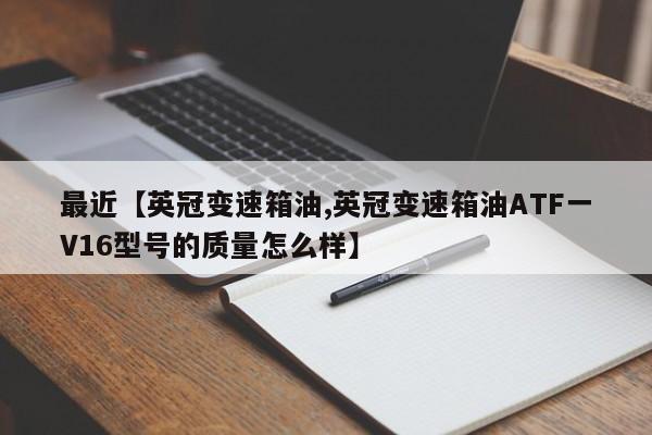 最近【英冠变速箱油,英冠变速箱油ATF一V16型号的质量怎么样】