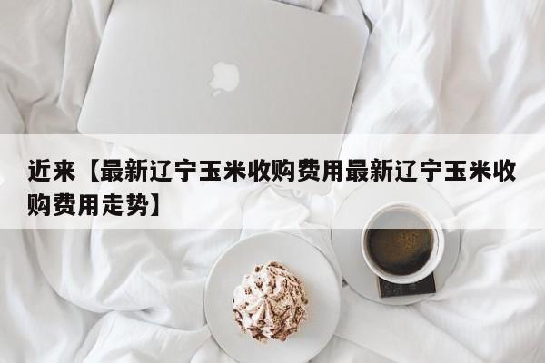 近来【最新辽宁玉米收购费用最新辽宁玉米收购费用走势】