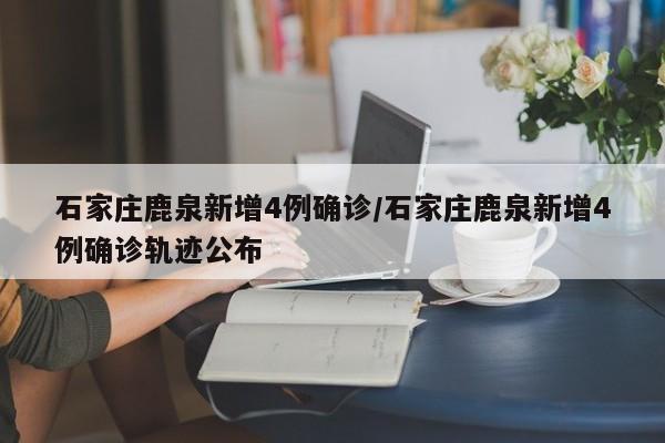 石家庄鹿泉新增4例确诊/石家庄鹿泉新增4例确诊轨迹公布