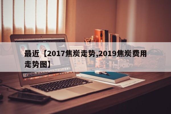最近【2017焦炭走势,2019焦炭费用走势图】