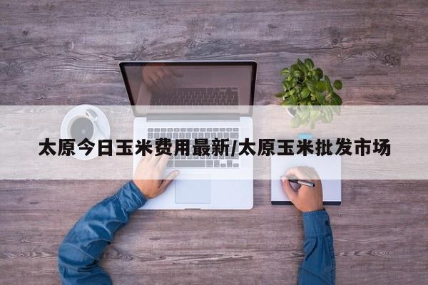 太原今日玉米费用最新/太原玉米批发市场