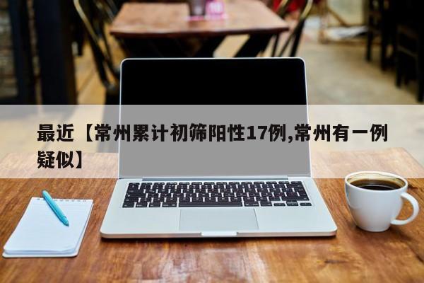 最近【常州累计初筛阳性17例,常州有一例疑似】