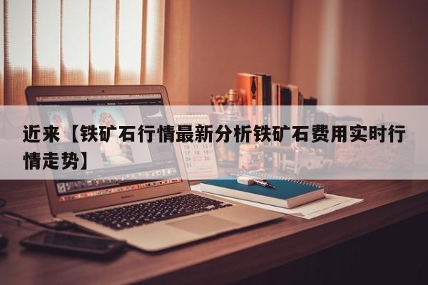近来【铁矿石行情最新分析铁矿石费用实时行情走势】