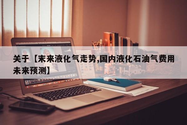 关于【末来液化气走势,国内液化石油气费用未来预测】