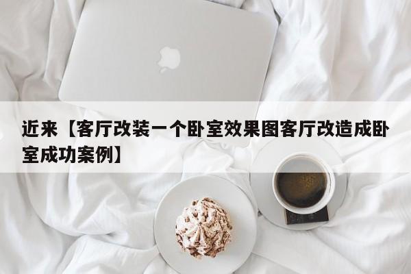 近来【客厅改装一个卧室效果图客厅改造成卧室成功案例】