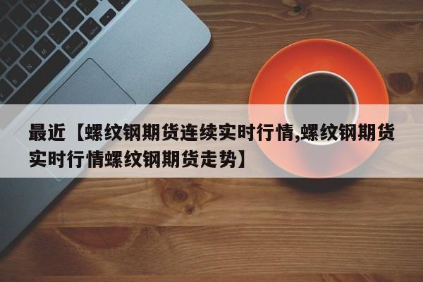 最近【螺纹钢期货连续实时行情,螺纹钢期货实时行情螺纹钢期货走势】