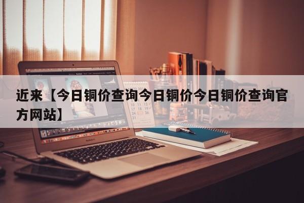 近来【今日铜价查询今日铜价今日铜价查询官方网站】