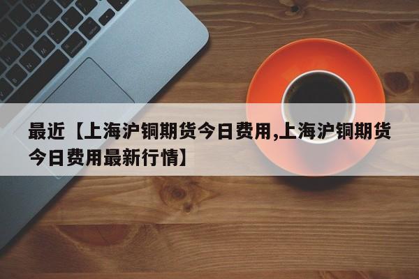 最近【上海沪铜期货今日费用,上海沪铜期货今日费用最新行情】