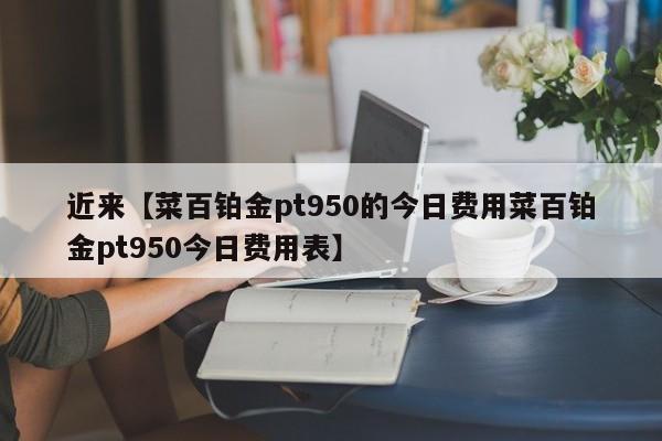 近来【菜百铂金pt950的今日费用菜百铂金pt950今日费用表】