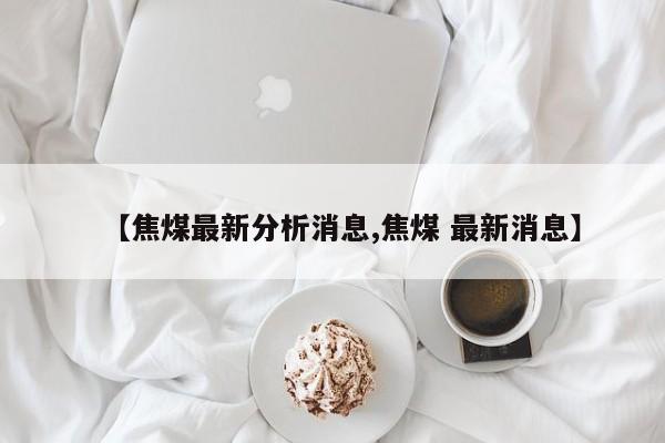 【焦煤最新分析消息,焦煤 最新消息】