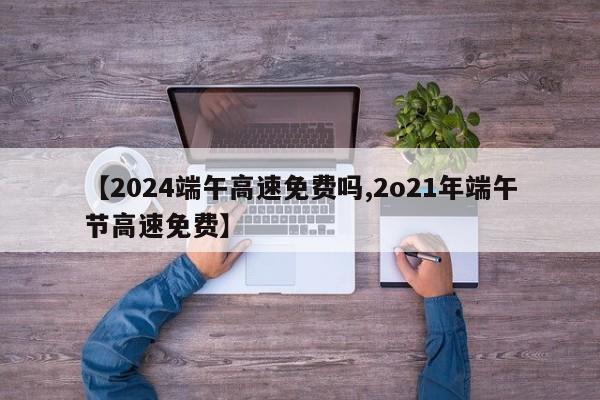 【2024端午高速免费吗,2o21年端午节高速免费】
