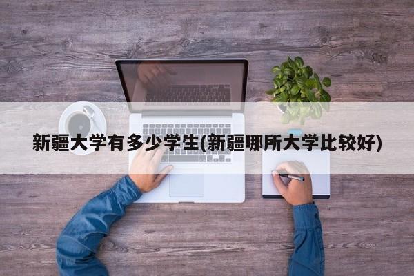 新疆大学有多少学生(新疆哪所大学比较好)