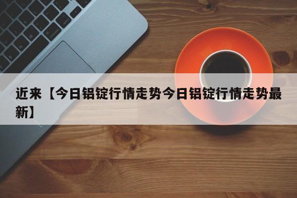 近来【今日铝锭行情走势今日铝锭行情走势最新】