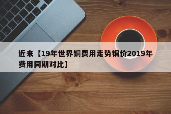 近来【19年世界铜费用走势铜价2019年费用同期对比】