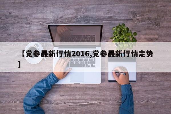 【党参最新行情2016,党参最新行情走势】