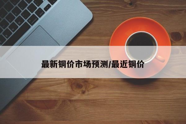 最新铜价市场预测/最近铜价