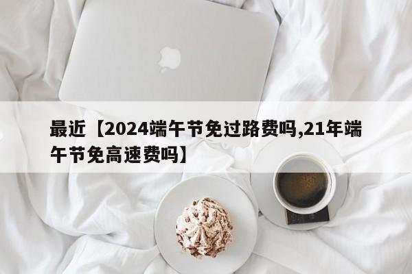 最近【2024端午节免过路费吗,21年端午节免高速费吗】