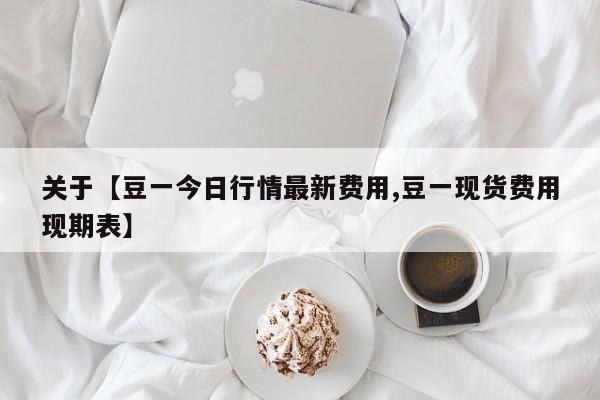 关于【豆一今日行情最新费用,豆一现货费用现期表】