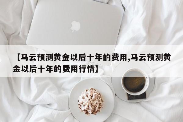 【马云预测黄金以后十年的费用,马云预测黄金以后十年的费用行情】