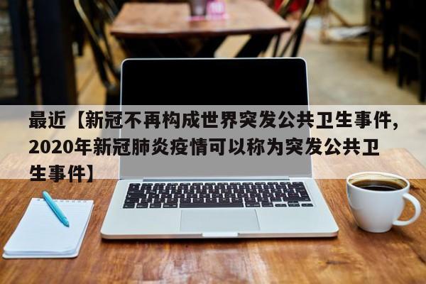 最近【新冠不再构成世界突发公共卫生事件,2020年新冠肺炎疫情可以称为突发公共卫生事件】