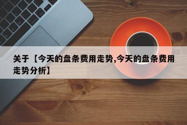 关于【今天的盘条费用走势,今天的盘条费用走势分析】