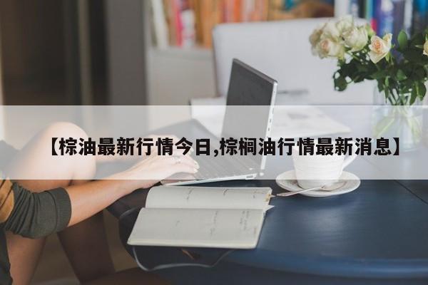 【棕油最新行情今日,棕榈油行情最新消息】