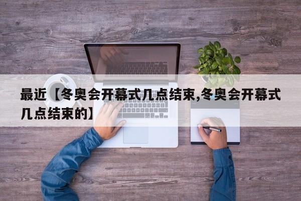 最近【冬奥会开幕式几点结束,冬奥会开幕式几点结束的】