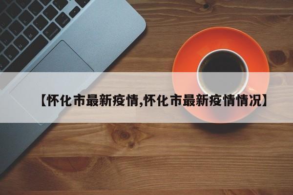 【怀化市最新疫情,怀化市最新疫情情况】