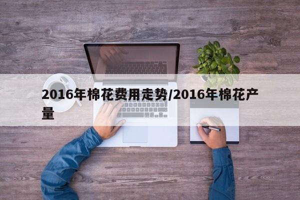 2016年棉花费用走势/2016年棉花产量