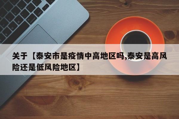 关于【泰安市是疫情中高地区吗,泰安是高风险还是低风险地区】