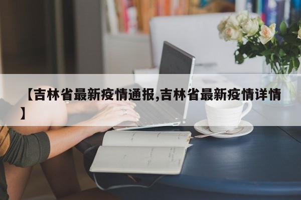 【吉林省最新疫情通报,吉林省最新疫情详情】