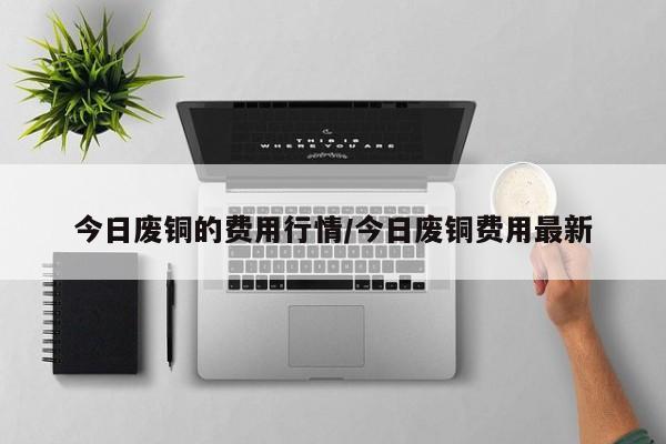 今日废铜的费用行情/今日废铜费用最新