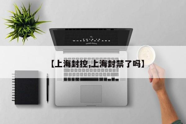 【上海封控,上海封禁了吗】