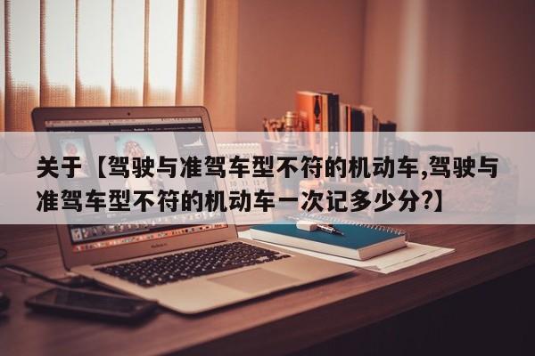 关于【驾驶与准驾车型不符的机动车,驾驶与准驾车型不符的机动车一次记多少分?】