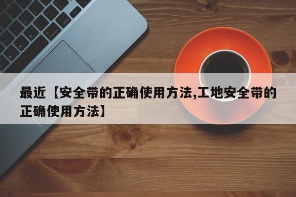 最近【安全带的正确使用方法,工地安全带的正确使用方法】