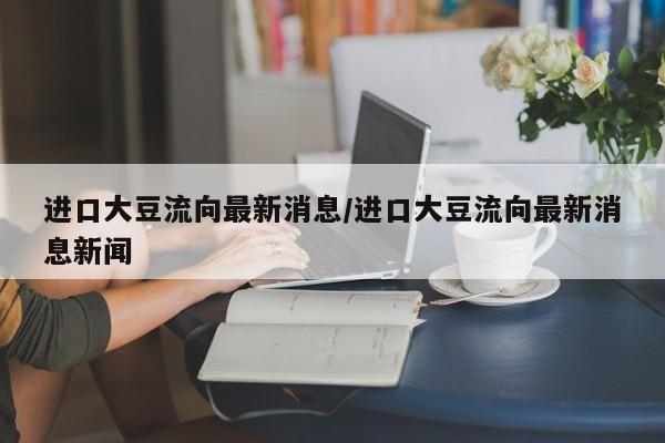 进口大豆流向最新消息/进口大豆流向最新消息新闻