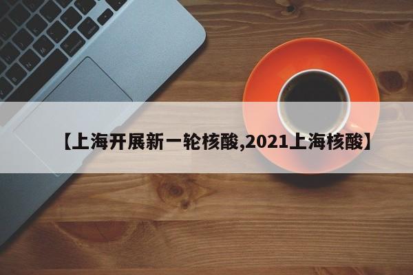 【上海开展新一轮核酸,2021上海核酸】