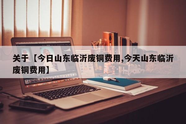 关于【今日山东临沂废铜费用,今天山东临沂废铜费用】