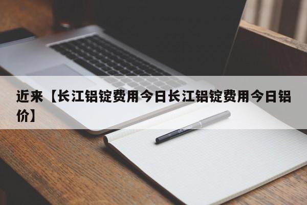 近来【长江铝锭费用今日长江铝锭费用今日铝价】