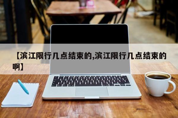 【滨江限行几点结束的,滨江限行几点结束的啊】
