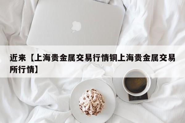 近来【上海贵金属交易行情铜上海贵金属交易所行情】