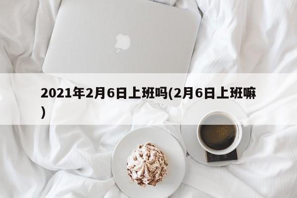 2021年2月6日上班吗(2月6日上班嘛)