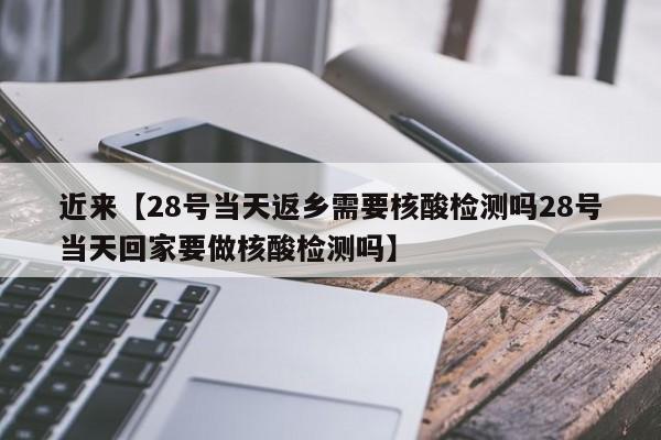近来【28号当天返乡需要核酸检测吗28号当天回家要做核酸检测吗】