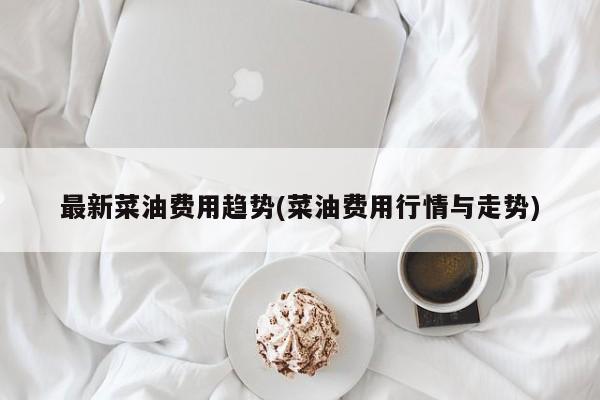 最新菜油费用趋势(菜油费用行情与走势)