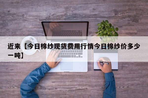 近来【今日棉纱现货费用行情今日棉纱价多少一吨】