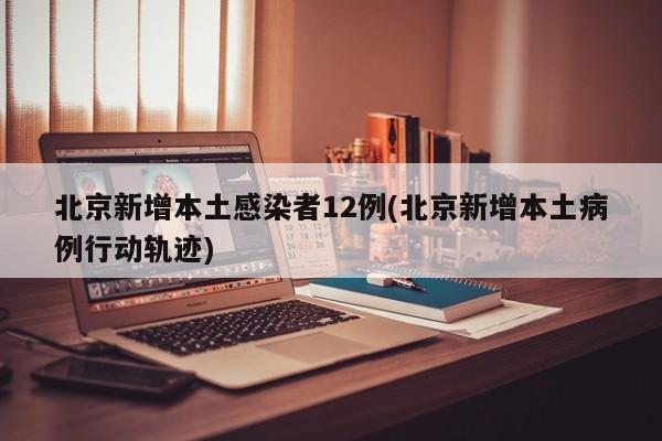 北京新增本土感染者12例(北京新增本土病例行动轨迹)