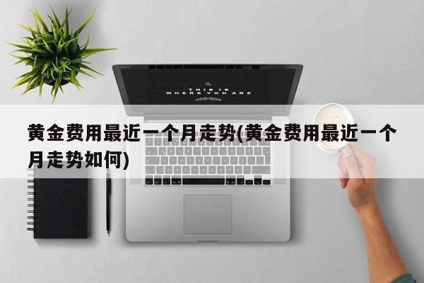 黄金费用最近一个月走势(黄金费用最近一个月走势如何)