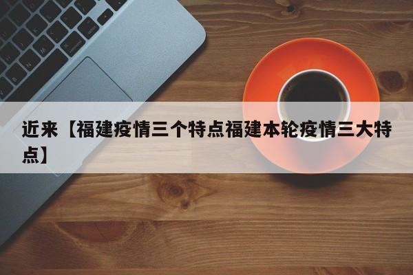 近来【福建疫情三个特点福建本轮疫情三大特点】