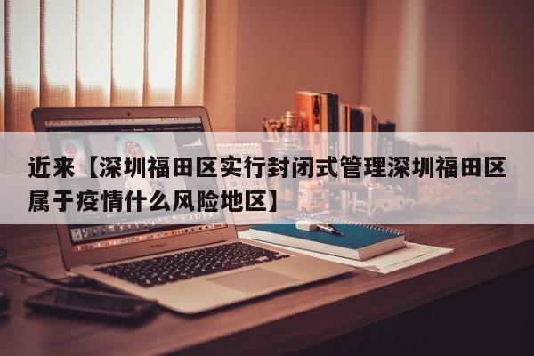 近来【深圳福田区实行封闭式管理深圳福田区属于疫情什么风险地区】